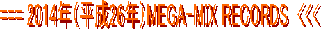 === 2014年（平成26年）MEGA-MIX RECORDS  <<<